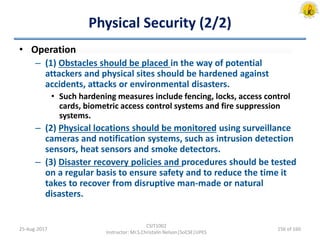 Physical Security (2/2)
• Operation
– (1) Obstacles should be placed in the way of potential
attackers and physical sites should be hardened against
accidents, attacks or environmental disasters.
• Such hardening measures include fencing, locks, access control
cards, biometric access control systems and fire suppression
systems.
– (2) Physical locations should be monitored using surveillance
cameras and notification systems, such as intrusion detection
sensors, heat sensors and smoke detectors.
– (3) Disaster recovery policies and procedures should be tested
on a regular basis to ensure safety and to reduce the time it
takes to recover from disruptive man-made or natural
disasters.
25-Aug-2017
CSIT1002
Instructor: Mr.S.Christalin Nelson|SoCSE|UPES
156 of 160
 