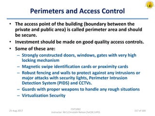 Perimeters and Access Control
• The access point of the building (boundary between the
private and public area) is called perimeter area and should
be secure.
• Investment should be made on good quality access controls.
• Some of these are:
– Strongly constructed doors, windows, gates with very high
locking mechanism
– Magnetic swipe identification cards or proximity cards
– Robust fencing and walls to protect against any intrusions or
major attacks with security lights, Perimeter Intrusion
Detection System (PIDS) and CCTVs.
– Guards with proper weapons to handle any rough situations
– Virtualization Security
25-Aug-2017
CSIT1002
Instructor: Mr.S.Christalin Nelson|SoCSE|UPES
157 of 160
 