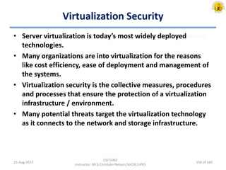 Virtualization Security
• Server virtualization is today’s most widely deployed
technologies.
• Many organizations are into virtualization for the reasons
like cost efficiency, ease of deployment and management of
the systems.
• Virtualization security is the collective measures, procedures
and processes that ensure the protection of a virtualization
infrastructure / environment.
• Many potential threats target the virtualization technology
as it connects to the network and storage infrastructure.
25-Aug-2017
CSIT1002
Instructor: Mr.S.Christalin Nelson|SoCSE|UPES
158 of 160
 