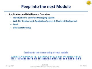 Peep into the next Module
• Application and Middleware Overview
– Introduction to Common Messaging System
– Web Tier Deployment, Application Servers & Clustered Deployment
– Email
– Data Warehousing
25-Aug-2017
CSIT1002
Instructor: Mr.S.Christalin Nelson|SoCSE|UPES
159 of 160
 