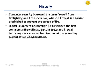 History
• Computer security borrowed the term firewall from
firefighting and fire prevention, where a firewall is a barrier
established to prevent the spread of fire.
• Digital Equipment Corporation (DEC) shipped the first
commercial firewall (DEC SEAL in 1992) and firewall
technology has since evolved to combat the increasing
sophistication of cyberattacks.
25-Aug-2017
CSIT1002
Instructor: Mr.S.Christalin Nelson|SoCSE|UPES
20 of 160
 