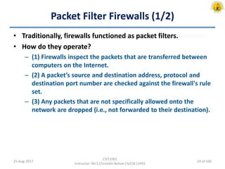 Packet Filter Firewalls (1/2)
• Traditionally, firewalls functioned as packet filters.
• How do they operate?
– (1) Firewalls inspect the packets that are transferred between
computers on the Internet.
– (2) A packet’s source and destination address, protocol and
destination port number are checked against the firewall's rule
set.
– (3) Any packets that are not specifically allowed onto the
network are dropped (i.e., not forwarded to their destination).
25-Aug-2017
CSIT1002
Instructor: Mr.S.Christalin Nelson|SoCSE|UPES
24 of 160
 