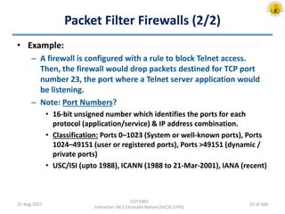 Packet Filter Firewalls (2/2)
• Example:
– A firewall is configured with a rule to block Telnet access.
Then, the firewall would drop packets destined for TCP port
number 23, the port where a Telnet server application would
be listening.
– Note: Port Numbers?
• 16-bit unsigned number which identifies the ports for each
protocol (application/service) & IP address combination.
• Classification: Ports 0–1023 (System or well-known ports), Ports
1024–49151 (user or registered ports), Ports >49151 (dynamic /
private ports)
• USC/ISI (upto 1988), ICANN (1988 to 21-Mar-2001), IANA (recent)
25-Aug-2017
CSIT1002
Instructor: Mr.S.Christalin Nelson|SoCSE|UPES
25 of 160
 