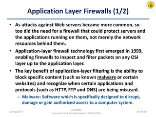 Application Layer Firewalls (1/2)
• As attacks against Web servers became more common, so
too did the need for a firewall that could protect servers and
the applications running on them, not merely the network
resources behind them.
• Application-layer firewall technology first emerged in 1999,
enabling firewalls to inspect and filter packets on any OSI
layer up to the application layer.
• The key benefit of application-layer filtering is the ability to
block specific content (such as known malware or certain
websites) and recognize when certain applications and
protocols (such as HTTP, FTP and DNS) are being misused.
– Malware: Software which is specifically designed to disrupt,
damage or gain authorized access to a computer system.
25-Aug-2017
CSIT1002
Instructor: Mr.S.Christalin Nelson|SoCSE|UPES
28 of 160
 