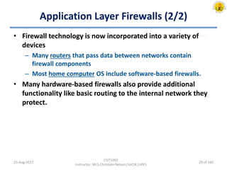Application Layer Firewalls (2/2)
• Firewall technology is now incorporated into a variety of
devices
– Many routers that pass data between networks contain
firewall components
– Most home computer OS include software-based firewalls.
• Many hardware-based firewalls also provide additional
functionality like basic routing to the internal network they
protect.
25-Aug-2017
CSIT1002
Instructor: Mr.S.Christalin Nelson|SoCSE|UPES
29 of 160
 