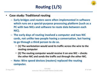 Routing (1/5)
• Case study: Traditional routing
– Early bridges and routers were often implemented in software
which runs on a special-purpose processing platform (such as a
PC with two NICs and software to route data between each
NIC).
– The early days of routing involved a computer and two NIC
cards, not unlike two people having a conversation, but having
to go through a third person to do so.
• (1) The workstation would send its traffic across the wire to the
routing computer
• (2) The routing computer would receive it on one NIC – checks
the other NIC and sends the traffic out through the other NIC.
– Note: Wire speed devices (routers) replaced the routing
computer.
25-Aug-2017
CSIT1002
Instructor: Mr.S.Christalin Nelson|SoCSE|UPES
37 of 160
 