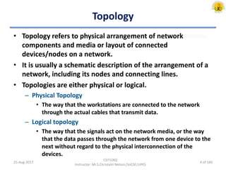 Topology
• Topology refers to physical arrangement of network
components and media or layout of connected
devices/nodes on a network.
• It is usually a schematic description of the arrangement of a
network, including its nodes and connecting lines.
• Topologies are either physical or logical.
– Physical Topology
• The way that the workstations are connected to the network
through the actual cables that transmit data.
– Logical topology
• The way that the signals act on the network media, or the way
that the data passes through the network from one device to the
next without regard to the physical interconnection of the
devices.
25-Aug-2017
CSIT1002
Instructor: Mr.S.Christalin Nelson|SoCSE|UPES
4 of 160
 