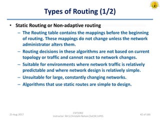 Types of Routing (1/2)
• Static Routing or Non-adaptive routing
– The Routing table contains the mappings before the beginning
of routing. These mappings do not change unless the network
administrator alters them.
– Routing decisions in these algorithms are not based on current
topology or traffic and cannot react to network changes.
– Suitable for environments where network traffic is relatively
predictable and where network design is relatively simple.
– Unsuitable for large, constantly changing networks.
– Algorithms that use static routes are simple to design.
25-Aug-2017
CSIT1002
Instructor: Mr.S.Christalin Nelson|SoCSE|UPES
42 of 160
 