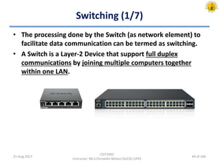 Switching (1/7)
• The processing done by the Switch (as network element) to
facilitate data communication can be termed as switching.
• A Switch is a Layer-2 Device that support full duplex
communications by joining multiple computers together
within one LAN.
25-Aug-2017
CSIT1002
Instructor: Mr.S.Christalin Nelson|SoCSE|UPES
44 of 160
 