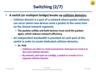 Switching (2/7)
• A switch (or multiport bridge) breaks up collision domains.
– Collision domain is a part of a network where packet collisions
can occur (when two devices send a packet at the same time
on the shared network segment).
• The packets collide and both devices must send the packets
again, which reduces network efficiency.
– An independent bandwidth is provided on each port of the
switch in order to create dedicated collision domains.
• Vs. Hub
– Collisions are often in a hub environment. Each port on a hub is in
the same collision domain.
– By contrast, each port on a bridge, a switch or a router is in a
separate collision domain.
25-Aug-2017
CSIT1002
Instructor: Mr.S.Christalin Nelson|SoCSE|UPES
45 of 160
 