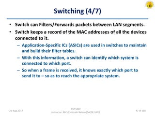 Switching (4/7)
• Switch can Filters/Forwards packets between LAN segments.
• Switch keeps a record of the MAC addresses of all the devices
connected to it.
– Application-Specific ICs (ASICs) are used in switches to maintain
and build their filter tables.
– With this information, a switch can identify which system is
connected to which port.
– So when a frame is received, it knows exactly which port to
send it to – so as to reach the appropriate system.
25-Aug-2017
CSIT1002
Instructor: Mr.S.Christalin Nelson|SoCSE|UPES
47 of 160
 