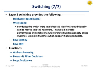 Switching (7/7)
• Layer 2 switching provides the following:
– Hardware-based (ASIC)
– Wire speed
• Few functions which were implemented in software traditionally
can be moved into the hardware. This would increase
performance and enable manufacturers to build reasonably priced
switches. Example: Switches which support high speed ports.
– Low latency
– Low cost
• Functions
– Address Learning
– Forward/ Filter Decisions
– Loop Avoidance
25-Aug-2017
CSIT1002
Instructor: Mr.S.Christalin Nelson|SoCSE|UPES
50 of 160
 