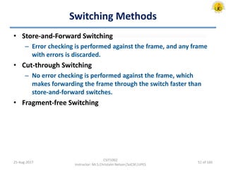 Switching Methods
• Store-and-Forward Switching
– Error checking is performed against the frame, and any frame
with errors is discarded.
• Cut-through Switching
– No error checking is performed against the frame, which
makes forwarding the frame through the switch faster than
store-and-forward switches.
• Fragment-free Switching
25-Aug-2017
CSIT1002
Instructor: Mr.S.Christalin Nelson|SoCSE|UPES
51 of 160
 