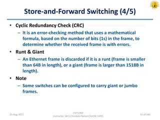 Store-and-Forward Switching (4/5)
• Cyclic Redundancy Check (CRC)
– It is an error-checking method that uses a mathematical
formula, based on the number of bits (1s) in the frame, to
determine whether the received frame is with errors.
• Runt & Giant
– An Ethernet frame is discarded if it is a runt (frame is smaller
than 64B in length), or a giant (frame is larger than 1518B in
length).
• Note
– Some switches can be configured to carry giant or jumbo
frames.
25-Aug-2017
CSIT1002
Instructor: Mr.S.Christalin Nelson|SoCSE|UPES
55 of 160
 