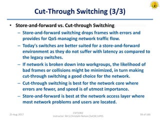 Cut-Through Switching (3/3)
• Store-and-forward vs. Cut-through Switching
– Store-and-forward switching drops frames with errors and
provides for QoS managing network traffic flow.
– Today's switches are better suited for a store-and-forward
environment as they do not suffer with latency as compared to
the legacy switches.
– If network is broken down into workgroups, the likelihood of
bad frames or collisions might be minimized, in turn making
cut-through switching a good choice for the network.
– Cut-through switching is best for the network core where
errors are fewer, and speed is of utmost importance.
– Store-and-forward is best at the network access layer where
most network problems and users are located.
25-Aug-2017
CSIT1002
Instructor: Mr.S.Christalin Nelson|SoCSE|UPES
59 of 160
 