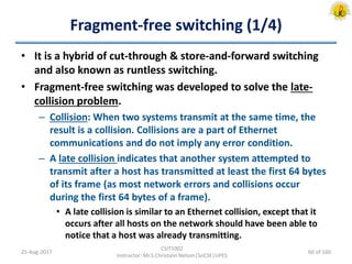 Fragment-free switching (1/4)
• It is a hybrid of cut-through & store-and-forward switching
and also known as runtless switching.
• Fragment-free switching was developed to solve the late-
collision problem.
– Collision: When two systems transmit at the same time, the
result is a collision. Collisions are a part of Ethernet
communications and do not imply any error condition.
– A late collision indicates that another system attempted to
transmit after a host has transmitted at least the first 64 bytes
of its frame (as most network errors and collisions occur
during the first 64 bytes of a frame).
• A late collision is similar to an Ethernet collision, except that it
occurs after all hosts on the network should have been able to
notice that a host was already transmitting.
25-Aug-2017
CSIT1002
Instructor: Mr.S.Christalin Nelson|SoCSE|UPES
60 of 160
 