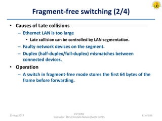 Fragment-free switching (2/4)
• Causes of Late collisions
– Ethernet LAN is too large
• Late collision can be controlled by LAN segmentation.
– Faulty network devices on the segment.
– Duplex (half-duplex/full-duplex) mismatches between
connected devices.
• Operation
– A switch in fragment-free mode stores the first 64 bytes of the
frame before forwarding.
25-Aug-2017
CSIT1002
Instructor: Mr.S.Christalin Nelson|SoCSE|UPES
61 of 160
 