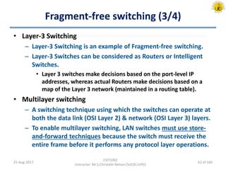 Fragment-free switching (3/4)
• Layer-3 Switching
– Layer-3 Switching is an example of Fragment-free switching.
– Layer-3 Switches can be considered as Routers or Intelligent
Switches.
• Layer 3 switches make decisions based on the port-level IP
addresses, whereas actual Routers make decisions based on a
map of the Layer 3 network (maintained in a routing table).
• Multilayer switching
– A switching technique using which the switches can operate at
both the data link (OSI Layer 2) & network (OSI Layer 3) layers.
– To enable multilayer switching, LAN switches must use store-
and-forward techniques because the switch must receive the
entire frame before it performs any protocol layer operations.
25-Aug-2017
CSIT1002
Instructor: Mr.S.Christalin Nelson|SoCSE|UPES
62 of 160
 