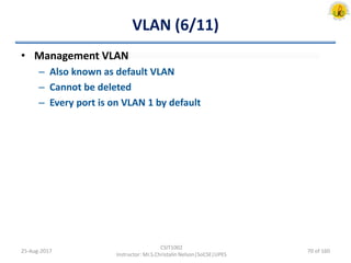 VLAN (6/11)
• Management VLAN
– Also known as default VLAN
– Cannot be deleted
– Every port is on VLAN 1 by default
25-Aug-2017
CSIT1002
Instructor: Mr.S.Christalin Nelson|SoCSE|UPES
70 of 160
 