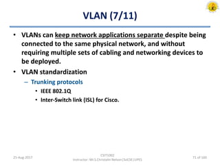 VLAN (7/11)
• VLANs can keep network applications separate despite being
connected to the same physical network, and without
requiring multiple sets of cabling and networking devices to
be deployed.
• VLAN standardization
– Trunking protocols
• IEEE 802.1Q
• Inter-Switch link (ISL) for Cisco.
25-Aug-2017
CSIT1002
Instructor: Mr.S.Christalin Nelson|SoCSE|UPES
71 of 160
 