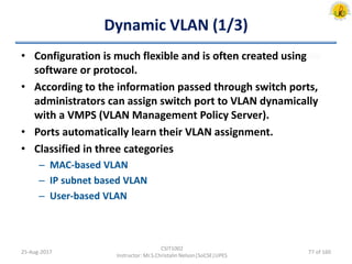 Dynamic VLAN (1/3)
• Configuration is much flexible and is often created using
software or protocol.
• According to the information passed through switch ports,
administrators can assign switch port to VLAN dynamically
with a VMPS (VLAN Management Policy Server).
• Ports automatically learn their VLAN assignment.
• Classified in three categories
– MAC-based VLAN
– IP subnet based VLAN
– User-based VLAN
25-Aug-2017
CSIT1002
Instructor: Mr.S.Christalin Nelson|SoCSE|UPES
77 of 160
 