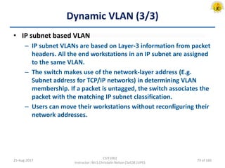 Dynamic VLAN (3/3)
• IP subnet based VLAN
– IP subnet VLANs are based on Layer-3 information from packet
headers. All the end workstations in an IP subnet are assigned
to the same VLAN.
– The switch makes use of the network-layer address (E.g.
Subnet address for TCP/IP networks) in determining VLAN
membership. If a packet is untagged, the switch associates the
packet with the matching IP subnet classification.
– Users can move their workstations without reconfiguring their
network addresses.
25-Aug-2017
CSIT1002
Instructor: Mr.S.Christalin Nelson|SoCSE|UPES
79 of 160
 