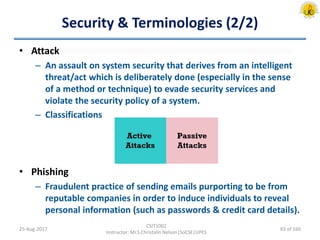 Security & Terminologies (2/2)
• Attack
– An assault on system security that derives from an intelligent
threat/act which is deliberately done (especially in the sense
of a method or technique) to evade security services and
violate the security policy of a system.
– Classifications
• Phishing
– Fraudulent practice of sending emails purporting to be from
reputable companies in order to induce individuals to reveal
personal information (such as passwords & credit card details).
25-Aug-2017
CSIT1002
Instructor: Mr.S.Christalin Nelson|SoCSE|UPES
83 of 160
 