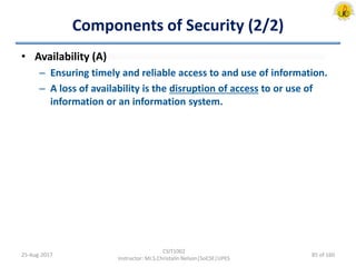 Components of Security (2/2)
• Availability (A)
– Ensuring timely and reliable access to and use of information.
– A loss of availability is the disruption of access to or use of
information or an information system.
25-Aug-2017
CSIT1002
Instructor: Mr.S.Christalin Nelson|SoCSE|UPES
85 of 160
 