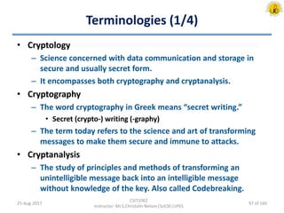 Terminologies (1/4)
• Cryptology
– Science concerned with data communication and storage in
secure and usually secret form.
– It encompasses both cryptography and cryptanalysis.
• Cryptography
– The word cryptography in Greek means “secret writing.”
• Secret (crypto-) writing (-graphy)
– The term today refers to the science and art of transforming
messages to make them secure and immune to attacks.
• Cryptanalysis
– The study of principles and methods of transforming an
unintelligible message back into an intelligible message
without knowledge of the key. Also called Codebreaking.
25-Aug-2017
CSIT1002
Instructor: Mr.S.Christalin Nelson|SoCSE|UPES
97 of 160
 