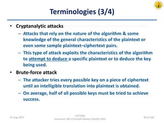 Terminologies (3/4)
• Cryptanalytic attacks
– Attacks that rely on the nature of the algorithm & some
knowledge of the general characteristics of the plaintext or
even some sample plaintext–ciphertext pairs.
– This type of attack exploits the characteristics of the algorithm
to attempt to deduce a specific plaintext or to deduce the key
being used.
• Brute-force attack
– The attacker tries every possible key on a piece of ciphertext
until an intelligible translation into plaintext is obtained.
– On average, half of all possible keys must be tried to achieve
success.
25-Aug-2017
CSIT1002
Instructor: Mr.S.Christalin Nelson|SoCSE|UPES
99 of 160
 