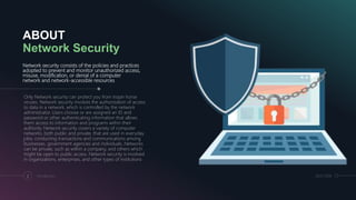 ABOUT
Network Security
Network security consists of the policies and practices
adopted to prevent and monitor unauthorized access,
misuse, modification, or denial of a computer
network and network-accessible resources.
Only Network security can protect you from trojan horse
viruses. Network security involves the authorization of access
to data in a network, which is controlled by the network
administrator. Users choose or are assigned an ID and
password or other authenticating information that allows
them access to information and programs within their
authority. Network security covers a variety of computer
networks, both public and private, that are used in everyday
jobs; conducting transactions and communications among
businesses, government agencies and individuals. Networks
can be private, such as within a company, and others which
might be open to public access. Network security is involved
in organizations, enterprises, and other types of institutions
2 Introduction 28.07.2018
 