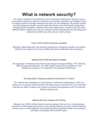 What is network security?
Your office’s network is the backbone of your technology infrastructure. Having a secure
and properly maintained network is critical to your business operations and sibergen’s team
is uniquely trained to manage networks of all sizes and risk categories. We provide network
security testing and network security audits that include router and firewall configuration,
managed switch installation, wireless access point deployment, as well as data and voice
network cabling. Properly securing your network involves sophisticated security testing and
hardening to protect your data and your user’s privacy.
Cisco CCIE Certified Engineers Available
Sibergen’s Networking team has extensive experience in designing complex and resilient
networks. Our engineers are Cisco certified with proven enterprise class experience.
NetApp ISCSI SAN Specialists Available
We specialize in enterprise class ESXi cluster designs leveraging NetApp / HP / Dell and
EMC Storage Area Networks. Our SAN network engineers are available for new
deployment projects or to troubleshoot / fix production SAN issues.
We Specialize In Deploying Network Connections To Azure
Our network team specializes in Azure dynamic multi-tunnel configurations, which can
extend your on-premise Active Director to Windows Azure or Amazon EC2, this essentially
extends your ability to deploy new systems and takes the backpressure off of on-premise
VMware deployments.
Network Security Analysis And Testing
Sibergen has CISSP certified network security engineers that can run a comprehensive
security and vulnerability assessment of your existing network and make recommendations
to shore up your overall defenses and proactively alert on potential threats. call us today to
schedule a consultation with a CISSP expert.
 