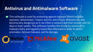 Antivirus and Antimalware Software
▰ This software is used for protecting against malware, which includes
spyware, ransomware, Trojans, worms, and viruses. Malware can also
become very dangerous as it can infect a network and then remain calm for
days or even weeks. This software handles this threat by scanning for
malware entry and regularly tracks files afterward in order to detect
anomalies, remove malware, and fix damage.
18
 