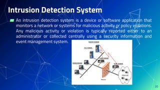 Intrusion Detection System
▰ An intrusion detection system is a device or software application that
monitors a network or systems for malicious activity or policy violations.
Any malicious activity or violation is typically reported either to an
administrator or collected centrally using a security information and
event management system.
20
 