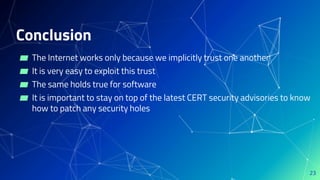 Conclusion
▰ The Internet works only because we implicitly trust one another
▰ It is very easy to exploit this trust
▰ The same holds true for software
▰ It is important to stay on top of the latest CERT security advisories to know
how to patch any security holes
23
 