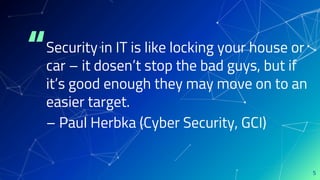 “Security in IT is like locking your house or
car – it dosen’t stop the bad guys, but if
it’s good enough they may move on to an
easier target.
– Paul Herbka (Cyber Security, GCI)
5
 