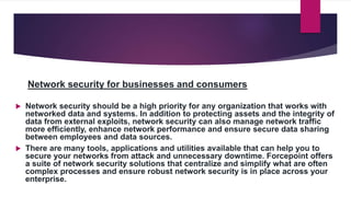 Network security for businesses and consumers
 Network security should be a high priority for any organization that works with
networked data and systems. In addition to protecting assets and the integrity of
data from external exploits, network security can also manage network traffic
more efficiently, enhance network performance and ensure secure data sharing
between employees and data sources.
 There are many tools, applications and utilities available that can help you to
secure your networks from attack and unnecessary downtime. Forcepoint offers
a suite of network security solutions that centralize and simplify what are often
complex processes and ensure robust network security is in place across your
enterprise.
 
