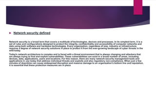  Network security defined
Network security is a broad term that covers a multitude of technologies, devices and processes. In its simplest term, it is a
set of rules and configurations designed to protect the integrity, confidentiality and accessibility of computer networks and
data using both software and hardware technologies. Every organization, regardless of size, industry or infrastructure,
requires a degree of network security solutions in place to protect it from the ever-growing landscape of cyber threats in the
wild today.
Today's network architecture is complex and is faced with a threat environment that is always changing and attackers that
are always trying to find and exploit vulnerabilities. These vulnerabilities can exist in a broad number of areas, including
devices, data, applications, users and locations. For this reason, there are many network security management tools and
applications in use today that address individual threats and exploits and also regulatory non-compliance. When just a few
minutes of downtime can cause widespread disruption and massive damage to an organization's bottom line and reputation,
it is essential that these protection measures are in place
 