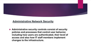 Administrative Network Security
 Administrative security controls consist of security
policies and processes that control user behavior,
including how users are authenticated, their level of
access and also how IT staff members implement
changes to the infrastructure.
 