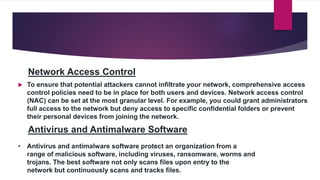 Network Access Control
 To ensure that potential attackers cannot infiltrate your network, comprehensive access
control policies need to be in place for both users and devices. Network access control
(NAC) can be set at the most granular level. For example, you could grant administrators
full access to the network but deny access to specific confidential folders or prevent
their personal devices from joining the network.
Antivirus and Antimalware Software
• Antivirus and antimalware software protect an organization from a
range of malicious software, including viruses, ransomware, worms and
trojans. The best software not only scans files upon entry to the
network but continuously scans and tracks files.
 