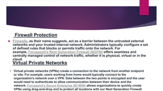 Firewall Protection
 Firewalls, as their name suggests, act as a barrier between the untrusted external
networks and your trusted internal network. Administrators typically configure a set
of defined rules that blocks or permits traffic onto the network. For
example, Forcepoint's Next Generation Firewall (NGFW) offers seamless and
centrally managed control of network traffic, whether it is physical, virtual or in the
cloud.
Virtual Private Networks
• Virtual private networks (VPNs) create a connection to the network from another endpoint
or site. For example, users working from home would typically connect to the
organization's network over a VPN. Data between the two points is encrypted and the user
would need to authenticate to allow communication between their device and the
network. Forcepoint's Secure Enterprise SD-WAN allows organizations to quickly create
VPNs using drag-and-drop and to protect all locations with our Next Generation Firewall
 