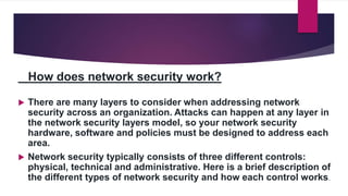 How does network security work?
 There are many layers to consider when addressing network
security across an organization. Attacks can happen at any layer in
the network security layers model, so your network security
hardware, software and policies must be designed to address each
area.
 Network security typically consists of three different controls:
physical, technical and administrative. Here is a brief description of
the different types of network security and how each control works.
 