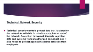 Technical Network Security
 Technical security controls protect data that is stored on
the network or which is in transit across, into or out of
the network. Protection is twofold; it needs to protect
data and systems from unauthorized personnel, and it
also needs to protect against malicious activities from
employees.
 