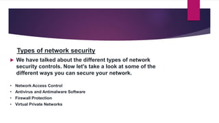 Types of network security
 We have talked about the different types of network
security controls. Now let's take a look at some of the
different ways you can secure your network.
• Network Access Control
• Antivirus and Antimalware Software
• Firewall Protection
• Virtual Private Networks
 
