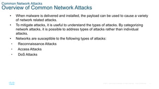 17© 2016 Cisco and/or its affiliates. All rights reserved. Cisco Confidential
Common Network Attacks
Overview of Common Network Attacks
• When malware is delivered and installed, the payload can be used to cause a variety
of network related attacks.
• To mitigate attacks, it is useful to understand the types of attacks. By categorizing
network attacks, it is possible to address types of attacks rather than individual
attacks.
• Networks are susceptible to the following types of attacks:
• Reconnaissance Attacks
• Access Attacks
• DoS Attacks
 