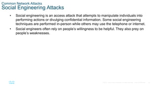 20© 2016 Cisco and/or its affiliates. All rights reserved. Cisco Confidential
Common Network Attacks
Social Engineering Attacks
• Social engineering is an access attack that attempts to manipulate individuals into
performing actions or divulging confidential information. Some social engineering
techniques are performed in-person while others may use the telephone or internet.
• Social engineers often rely on people’s willingness to be helpful. They also prey on
people’s weaknesses.
 