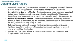 22© 2016 Cisco and/or its affiliates. All rights reserved. Cisco Confidential
Common Network Attacks
DoS and DDoS Attacks
• A Denial of Service (DoS) attack creates some sort of interruption of network services
to users, devices, or applications. There are two major types of DoS attacks:
• Overwhelming Quantity of Traffic - The threat actor sends an enormous quantity of
data at a rate that the network, host, or application cannot handle. This causes
transmission and response times to slow down. It can also crash a device or service.
• Maliciously Formatted Packets - The threat actor sends a maliciously formatted
packet to a host or application and the receiver is unable to handle it. This causes the
receiving device to run very slowly or crash.
• DoS attacks are a major risk because they interrupt communication and cause
significant loss of time and money. These attacks are relatively simple to conduct,
even by an unskilled threat actor.
• A Distributed DoS Attack (DDoS) is similar to a DoS attack, but it originates from
multiple, coordinated sources.
 