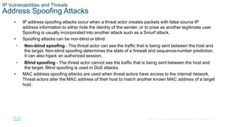 28© 2016 Cisco and/or its affiliates. All rights reserved. Cisco Confidential
IP Vulnerabilities and Threats
Address Spoofing Attacks
• IP address spoofing attacks occur when a threat actor creates packets with false source IP
address information to either hide the identity of the sender, or to pose as another legitimate user.
Spoofing is usually incorporated into another attack such as a Smurf attack.
• Spoofing attacks can be non-blind or blind:
• Non-blind spoofing - The threat actor can see the traffic that is being sent between the host and
the target. Non-blind spoofing determines the state of a firewall and sequence-number prediction.
It can also hijack an authorized session.
• Blind spoofing - The threat actor cannot see the traffic that is being sent between the host and
the target. Blind spoofing is used in DoS attacks.
• MAC address spoofing attacks are used when threat actors have access to the internal network.
Threat actors alter the MAC address of their host to match another known MAC address of a target
host.
 