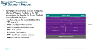 30© 2016 Cisco and/or its affiliates. All rights reserved. Cisco Confidential
TCP and UDP Vulnerabilities
TCP Segment Header
• TCP segment information appears immediately
after the IP header. The fields of the TCP
segment and the flags for the Control Bits field
are displayed in the figure.
• The following are the six control bits of the
TCP segment:
• URG - Urgent pointer field significant
• ACK - Acknowledgment field significant
• PSH - Push function
• RST- Reset the connection
• SYN - Synchronize sequence numbers
• FIN - No more data from sender
 