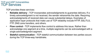 31© 2016 Cisco and/or its affiliates. All rights reserved. Cisco Confidential
TCP and UDP Vulnerabilities
TCP Services
TCP provides these services:
• Reliable delivery - TCP incorporates acknowledgments to guarantee delivery. If a
timely acknowledgment is not received, the sender retransmits the data. Requiring
acknowledgments of received data can cause substantial delays. Examples of
application layer protocols that make use of TCP reliability include HTTP, SSL/TLS,
FTP, DNS zone transfers, and others.
• Flow control - TCP implements flow control to address this issue. Rather than
acknowledge one segment at a time, multiple segments can be acknowledged with a
single acknowledgment segment.
• Stateful communication - TCP stateful communication between two parties occurs
during the TCP three-way handshake.
 